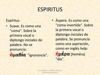ESPIRITUS
Espíritus               • Áspero. Es como una
• Suave. Es como una      "coma invertida". Sobre
  "coma". Sobre la        la primera vocal o
  primera vocal o         diptongo iniciales de
  diptongo iniciales de   palabra. Se pronuncia
  palabra. No se          como una aspiración,
  pronuncia:              como en inglés help:
  ἀμαθία "ignorancia".    ἡμέρα [heméra]
                          "día".

                 LIC. MARINA A. HERRERA VAZQUEZ-
                       Etimologías grecolatinas
 