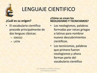 LENGUAJE CIENTIFICO
                                      ¿Cómo se crean los
¿Cuál es su origen?                   NEOLOGISMO Y TECNICISMOS?
• El vocabulario científico           • Los neologismos, palabras
  procede principalmente de             formadas por raíces griegas
  dos lenguas clásicas:                 o latinas para nombrar
   – GRIEGO                             nuevos descubrimientos
   – LATIN                              científicos.
                                      • Los tecnicismos, palabras
                                        que primero fueron
                                        neologismos y ahora
                                        forman parte del
                                        vocabulario cientifico

                     LIC. MARINA A. HERRERA VAZQUEZ-
                           Etimologías grecolatinas
 
