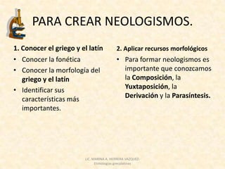 PARA CREAR NEOLOGISMOS.
1. Conocer el griego y el latín          2. Aplicar recursos morfológicos
• Conocer la fonética                    • Para formar neologismos es
• Conocer la morfología del                importante que conozcamos
   griego y el latín                       la Composición, la
• Identificar sus                          Yuxtaposición, la
   características más                     Derivación y la Parasíntesis.
   importantes.




                        LIC. MARINA A. HERRERA VAZQUEZ-
                              Etimologías grecolatinas
 