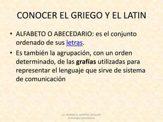 CONOCER EL GRIEGO Y EL LATIN
• ALFABETO O ABECEDARIO: es el conjunto
  ordenado de sus letras.
• Es también la agrupación, con un orden
  determinado, de las grafías utilizadas para
  representar el lenguaje que sirve de sistema
  de comunicación



                 LIC. MARINA A. HERRERA VAZQUEZ-
                       Etimologías grecolatinas
 