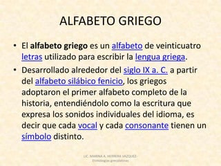 ALFABETO GRIEGO
• El alfabeto griego es un alfabeto de veinticuatro
  letras utilizado para escribir la lengua griega.
• Desarrollado alrededor del siglo IX a. C. a partir
  del alfabeto silábico fenicio, los griegos
  adoptaron el primer alfabeto completo de la
  historia, entendiéndolo como la escritura que
  expresa los sonidos individuales del idioma, es
  decir que cada vocal y cada consonante tienen un
  símbolo distinto.
                  LIC. MARINA A. HERRERA VAZQUEZ-
                        Etimologías grecolatinas
 