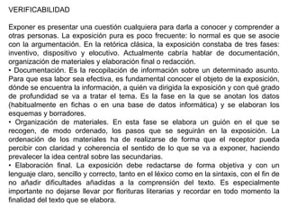 VERIFICABILIDAD

Exponer es presentar una cuestión cualquiera para darla a conocer y comprender a
otras personas. La exposición pura es poco frecuente: lo normal es que se asocie
con la argumentación. En la retórica clásica, la exposición constaba de tres fases:
inventivo, dispositivo y elocutivo. Actualmente cabría hablar de documentación,
organización de materiales y elaboración final o redacción.
• Documentación. Es la recopilación de información sobre un determinado asunto.
Para que esa labor sea efectiva, es fundamental conocer el objeto de la exposición,
dónde se encuentra la información, a quién va dirigida la exposición y con qué grado
de profundidad se va a tratar el tema. Es la fase en la que se anotan los datos
(habitualmente en fichas o en una base de datos informática) y se elaboran los
esquemas y borradores.
• Organización de materiales. En esta fase se elabora un guión en el que se
recogen, de modo ordenado, los pasos que se seguirán en la exposición. La
ordenación de los materiales ha de realizarse de forma que el receptor pueda
percibir con claridad y coherencia el sentido de lo que se va a exponer, haciendo
prevalecer la idea central sobre las secundarias.
• Elaboración final. La exposición debe redactarse de forma objetiva y con un
lenguaje claro, sencillo y correcto, tanto en el léxico como en la sintaxis, con el fin de
no añadir dificultades añadidas a la comprensión del texto. Es especialmente
importante no dejarse llevar por florituras literarias y recordar en todo momento la
finalidad del texto que se elabora.
 