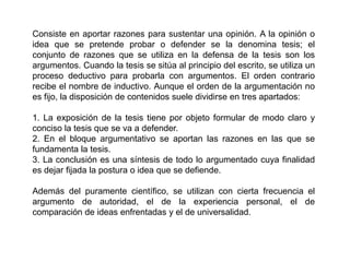 Consiste en aportar razones para sustentar una opinión. A la opinión o
idea que se pretende probar o defender se la denomina tesis; el
conjunto de razones que se utiliza en la defensa de la tesis son los
argumentos. Cuando la tesis se sitúa al principio del escrito, se utiliza un
proceso deductivo para probarla con argumentos. El orden contrario
recibe el nombre de inductivo. Aunque el orden de la argumentación no
es fijo, la disposición de contenidos suele dividirse en tres apartados:

1. La exposición de la tesis tiene por objeto formular de modo claro y
conciso la tesis que se va a defender.
2. En el bloque argumentativo se aportan las razones en las que se
fundamenta la tesis.
3. La conclusión es una síntesis de todo lo argumentado cuya finalidad
es dejar fijada la postura o idea que se defiende.

Además del puramente científico, se utilizan con cierta frecuencia el
argumento de autoridad, el de la experiencia personal, el de
comparación de ideas enfrentadas y el de universalidad.
 