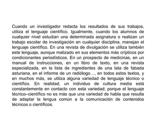 Cuando un investigador redacta los resultados de sus trabajos,
utiliza el lenguaje científico. Igualmente, cuando los alumnos de
cualquier nivel estudian una determinada asignatura o realizan un
trabajo escolar de investigación en cualquier disciplina, manejan el
lenguaje científico. En una revista de divulgación se utiliza también
este lenguaje, aunque matizado en sus elementos más crípticos por
condicionantes periodísticos. En un prospecto de medicinas, en un
manual de instrucciones, en un libro de texto, en una revista
especializada, en la lista de ingredientes de una lata de fabada
asturiana, en el informe de un radiólogo…, en todos estos textos, y
en muchos más, se utiliza alguna variedad de lenguaje técnico o
científico. En realidad, un individuo de cultura media está
constantemente en contacto con esta variedad; porque el lenguaje
técnico–científico no es más que una variedad de habla que resulta
de adaptar la lengua común a la comunicación de contenidos
técnicos o científicos.
 