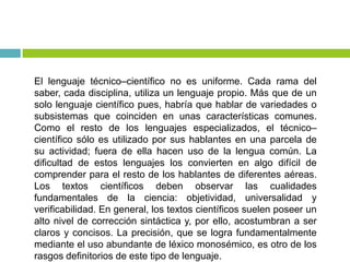 El lenguaje técnico–científico no es uniforme. Cada rama del
saber, cada disciplina, utiliza un lenguaje propio. Más que de un
solo lenguaje científico pues, habría que hablar de variedades o
subsistemas que coinciden en unas características comunes.
Como el resto de los lenguajes especializados, el técnico–
científico sólo es utilizado por sus hablantes en una parcela de
su actividad; fuera de ella hacen uso de la lengua común. La
dificultad de estos lenguajes los convierten en algo difícil de
comprender para el resto de los hablantes de diferentes aéreas.
Los textos científicos deben observar las cualidades
fundamentales de la ciencia: objetividad, universalidad y
verificabilidad. En general, los textos científicos suelen poseer un
alto nivel de corrección sintáctica y, por ello, acostumbran a ser
claros y concisos. La precisión, que se logra fundamentalmente
mediante el uso abundante de léxico monosémico, es otro de los
rasgos definitorios de este tipo de lenguaje.
 