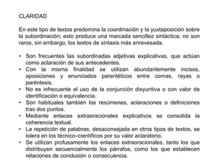 CLARIDAD

En este tipo de textos predomina la coordinación y la yuxtaposición sobre
la subordinación; esto produce una marcada sencillez sintáctica; no son
raros, sin embargo, los textos de sintaxis más enrevesada.

• Son frecuentes las subordinadas adjetivas explicativas, que actúan
  como aclaración de sus antecedentes.
• Con la misma finalidad se utilizan abundantemente incisos,
  aposiciones y enunciados parentéticos entre comas, rayas o
  paréntesis.
• No es infrecuente el uso de la conjunción disyuntiva o con valor de
  identificación o equivalencia.
• Son habituales también los resúmenes, aclaraciones o definiciones
  tras dos puntos.
• Mediante enlaces extraoracionales explicativos se consolida la
  coherencia textual.
• La repetición de palabras, desaconsejada en otros tipos de textos, se
  tolera en los técnico–científicos por su valor aclaratorio.
• Se utilizan profusamente los enlaces extraoracionales, tanto los que
  distribuyen secuencialmente los párrafos, como los que establecen
  relaciones de conclusión o consecuencia.
 