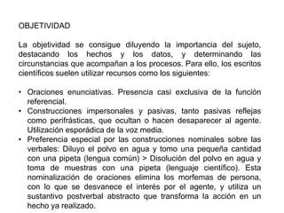 OBJETIVIDAD

La objetividad se consigue diluyendo la importancia del sujeto,
destacando los hechos y los datos, y determinando las
circunstancias que acompañan a los procesos. Para ello, los escritos
científicos suelen utilizar recursos como los siguientes:

• Oraciones enunciativas. Presencia casi exclusiva de la función
  referencial.
• Construcciones impersonales y pasivas, tanto pasivas reflejas
  como perifrásticas, que ocultan o hacen desaparecer al agente.
  Utilización esporádica de la voz media.
• Preferencia especial por las construcciones nominales sobre las
  verbales: Diluyo el polvo en agua y tomo una pequeña cantidad
  con una pipeta (lengua común) > Disolución del polvo en agua y
  toma de muestras con una pipeta (lenguaje científico). Esta
  nominalización de oraciones elimina los morfemas de persona,
  con lo que se desvanece el interés por el agente, y utiliza un
  sustantivo postverbal abstracto que transforma la acción en un
  hecho ya realizado.
 