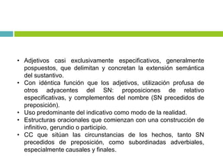 • Adjetivos casi exclusivamente especificativos, generalmente
  pospuestos, que delimitan y concretan la extensión semántica
  del sustantivo.
• Con idéntica función que los adjetivos, utilización profusa de
  otros adyacentes del SN: proposiciones de relativo
  especificativas, y complementos del nombre (SN precedidos de
  preposición).
• Uso predominante del indicativo como modo de la realidad.
• Estructuras oracionales que comienzan con una construcción de
  infinitivo, gerundio o participio.
• CC que sitúan las circunstancias de los hechos, tanto SN
  precedidos de preposición, como subordinadas adverbiales,
  especialmente causales y finales.
 