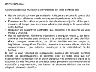 UNIVERSALIDAD

Algunos rasgos que muestran la universalidad del texto científico son:

• Uso del artículo con valor generalizador. Atribuye a la especie lo que se dice
    del individuo: el león es uno de los mayores depredadores de la selva.
• Presente científico. Al ser el presente de indicativo o subjuntivo el tiempo no
    marcado, el tiempo cero, es el más indicado para designar la universalidad
    de los hechos.
• Utilización de sustantivos abstractos que confieren a lo material un valor
    mental y universal.
• Uso de tecnicismos, fácilmente traducibles a cualquier lengua y, por tanto,
    auxiliares inestimables para contribuir a la universalidad del texto científico.
    •Para conseguir universalidad, se utilizan también muchos rasgos no
    lingüísticos como gráficos, fórmulas, demostraciones matemáticas, símbolos
    convencionales… que, además, contribuyen a la verificabilidad de los
    hechos.
Si bien la gran variedad de realizaciones posibles del lenguaje científico
dificulta las generalizaciones, sí podemos decir de todos ellos que son
especialmente cuidadosos con el orden expositivo y la coherencia lógica de lo
expuesto. Lo más frecuente es que estos textos presenten una combinación de
exposición y argumentación, dos formas de elocución clásicas que se han
adaptado al método científico.
 