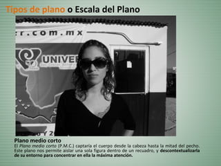 Plano medio corto
El Plano medio corto (P.M.C.) captaría el cuerpo desde la cabeza hasta la mitad del pecho.
Este plano nos permite aislar una sola figura dentro de un recuadro, y descontextualizarla
de su entorno para concentrar en ella la máxima atención.
Tipos de plano o Escala del Plano
 