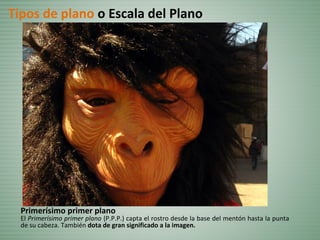 Primerísimo primer plano
El Primerísimo primer plano (P.P.P.) capta el rostro desde la base del mentón hasta la punta
de su cabeza. También dota de gran significado a la imagen.
Tipos de plano o Escala del Plano
 