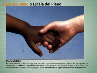 Plano detalle
El Plano detalle (P.D.), recoge una pequeña parte de un cuerpo u objeto. En esta parte se
concentra la máxima capacidad expresiva, y los gestos se intensifican por la distancia tan
mínima entre cámara y sujeto/objeto. Sirve para enfatizar algún elemento de esa realidad.
Tipos de plano o Escala del Plano
 