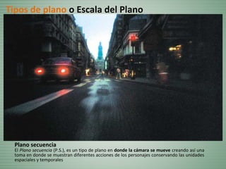 Plano secuencia
El Plano secuencia (P.S.), es un tipo de plano en donde la cámara se mueve creando así una
toma en donde se muestran diferentes acciones de los personajes conservando las unidades
espaciales y temporales
Tipos de plano o Escala del Plano
 