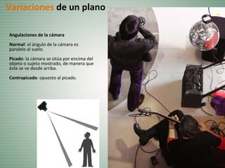 Angulaciones de la cámara
Normal: el ángulo de la cámara es
paralelo al suelo.
Picado: la cámara se sitúa por encima del
objeto o sujeto mostrado, de manera que
éste se ve desde arriba.
Contrapicado: opuesto al picado.
Variaciones de un plano
 