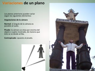 Los planos anteriores pueden variar
según los siguientes elementos:
Angulaciones de la cámara
Normal: el ángulo de la cámara es
paralelo al suelo.
Picado: la cámara se sitúa por encima del
objeto o sujeto mostrado, de manera que
éste se ve desde arriba.
Contrapicado: opuesto al picado.
Variaciones de un plano
 