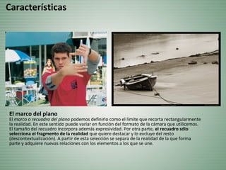 El marco del plano
El marco o recuadro del plano podemos definirlo como el límite que recorta rectangularmente
la realidad. En este sentido puede variar en función del formato de la cámara que utilicemos.
El tamaño del recuadro incorpora además expresividad. Por otra parte, el recuadro sólo
selecciona el fragmento de la realidad que quiere destacar y lo excluye del resto
(descontextualización). A partir de esta selección se separa de la realidad de la que forma
parte y adquiere nuevas relaciones con los elementos a los que se une.
Características
 