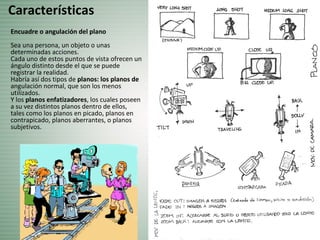 Encuadre o angulación del plano
Sea una persona, un objeto o unas
determinadas acciones.
Cada uno de estos puntos de vista ofrecen un
ángulo distinto desde el que se puede
registrar la realidad.
Habría así dos tipos de planos: los planos de
angulación normal, que son los menos
utilizados.
Y los planos enfatizadores, los cuales poseen
a su vez distintos planos dentro de ellos,
tales como los planos en picado, planos en
contrapicado, planos aberrantes, o planos
subjetivos.
Características
 