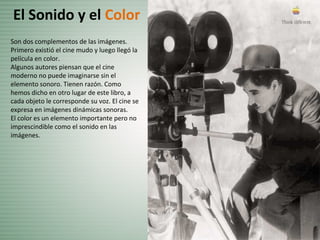 Son dos complementos de las imágenes.
Primero existió el cine mudo y luego llegó la
película en color.
Algunos autores piensan que el cine
moderno no puede imaginarse sin el
elemento sonoro. Tienen razón. Como
hemos dicho en otro lugar de este libro, a
cada objeto le corresponde su voz. El cine se
expresa en imágenes dinámicas sonoras.
El color es un elemento importante pero no
imprescindible como el sonido en las
imágenes.
El Sonido y el Color
 