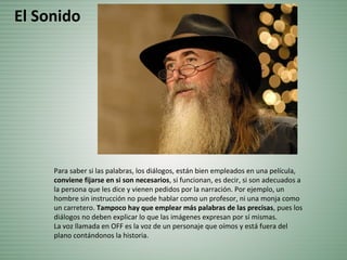 Para saber si las palabras, los diálogos, están bien empleados en una película,
conviene fijarse en si son necesarios, si funcionan, es decir, si son adecuados a
la persona que les dice y vienen pedidos por la narración. Por ejemplo, un
hombre sin instrucción no puede hablar como un profesor, ni una monja como
un carretero. Tampoco hay que emplear más palabras de las precisas, pues los
diálogos no deben explicar lo que las imágenes expresan por sí mismas.
La voz llamada en OFF es la voz de un personaje que oímos y está fuera del
plano contándonos la historia.
El Sonido
 