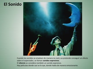 Cuando los sonidos se emplean de manera no real y se pretende conseguir un efecto
sobre el espectador, se llaman sonidos expresivos.
El silencio se considera también un sonido expresivo.
Hay películas donde casi se le oye, donde habla de manera emocionante.
El Sonido
 