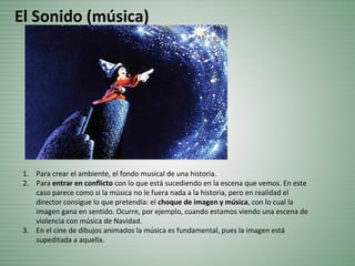 1. Para crear el ambiente, el fondo musical de una historia.
2. Para entrar en conflicto con lo que está sucediendo en la escena que vemos. En este
caso parece como si la música no le fuera nada a la historia, pero en realidad el
director consigue lo que pretendía: el choque de imagen y música, con lo cual la
imagen gana en sentido. Ocurre, por ejemplo, cuando estamos viendo una escena de
violencia con música de Navidad.
3. En el cine de dibujos animados la música es fundamental, pues la imagen está
supeditada a aquella.
El Sonido (música)
 