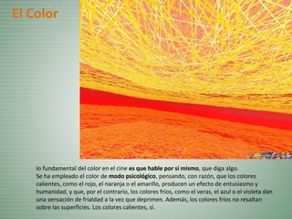 lo fundamental del color en el cine es que hable por sí mismo, que diga algo.
Se ha empleado el color de modo psicológico, pensando, con razón, que los colores
calientes, como el rojo, el naranja o el amarillo, producen un efecto de entusiasmo y
humanidad, y que, por el contrario, los colores fríos, como el veras, el azul o el violeta dan
una sensación de frialdad a la vez que deprimen. Además, los colores fríos no resaltan
sobre las superficies. Los colores calientes, sí.
El Color
 