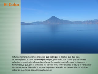 El Color
lo fundamental del color en el cine es que hable por sí mismo, que diga algo.
Se ha empleado el color de modo psicológico, pensando, con razón, que los colores
calientes, como el rojo, el naranja o el amarillo, producen un efecto de entusiasmo y
humanidad, y que, por el contrario, los colores fríos, como el veras, el azul o el violeta dan
una sensación de frialdad a la vez que deprimen. Además, los colores fríos no resaltan
sobre las superficies. Los colores calientes, sí.
 