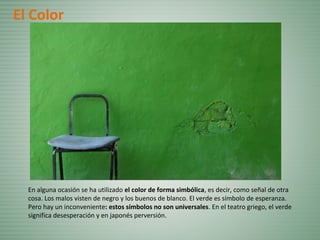 En alguna ocasión se ha utilizado el color de forma simbólica, es decir, como señal de otra
cosa. Los malos visten de negro y los buenos de blanco. El verde es símbolo de esperanza.
Pero hay un inconveniente: estos símbolos no son universales. En el teatro griego, el verde
significa desesperación y en japonés perversión.
El Color
 