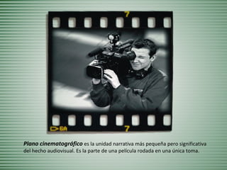 Plano cinematográfico es la unidad narrativa más pequeña pero significativa
del hecho audiovisual. Es la parte de una película rodada en una única toma.
 