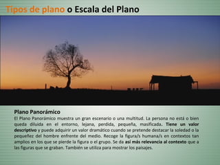 Plano Panorámico
El Plano Panorámico muestra un gran escenario o una multitud. La persona no está o bien
queda diluida en el entorno, lejana, perdida, pequeña, masificada. Tiene un valor
descriptivo y puede adquirir un valor dramático cuando se pretende destacar la soledad o la
pequeñez del hombre enfrente del medio. Recoge la figura/s humana/s en contextos tan
amplios en los que se pierde la figura o el grupo. Se da así más relevancia al contexto que a
las figuras que se graban. También se utiliza para mostrar los paisajes.
Tipos de plano o Escala del Plano
 
