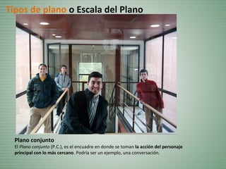 Plano conjunto
El Plano conjunto (P.C.), es el encuadre en donde se toman la acción del personaje
principal con lo más cercano. Podría ser un ejemplo, una conversación.
Tipos de plano o Escala del Plano
 