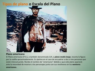 Plano americano
El Plano americano (P.A.), o también denominado 3/4, o plano medio largo, recorta la figura
por la rodilla aproximadamente. Es óptimo en el caso de encuadrar a dos o tres personas que
están interactuando. Recibe el nombre de "americano" debido a que este plano apareció
ante la necesidad de mostrar a los personajes junto con sus revólveres en los westerns
americanos.
Tipos de plano o Escala del Plano
 