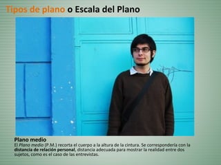 Plano medio
El Plano medio (P.M.) recorta el cuerpo a la altura de la cintura. Se correspondería con la
distancia de relación personal, distancia adecuada para mostrar la realidad entre dos
sujetos, como es el caso de las entrevistas.
Tipos de plano o Escala del Plano
 