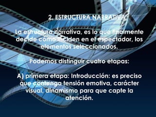 2. ESTRUCTURA NARRATIVA L a estructura narrativa, es lo que finalmente decide cómo inciden en el espectador, los elementos seleccionados. Podemos distinguir cuatro etapas: A) primera etapa: Introducción: es preciso que contenga tensión emotiva, carácter visual, dinamismo para que capte la atención. 