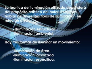 La técnica de iluminación utilizada dependerá del propósito artístico del autor. Podemos hablar de diferentes tipos de iluminación en relación a esto:   - Iluminación estructural.   -Iluminación ambiental. Hay tres formas de iluminar en movimiento:   -Iluminación de área.   -Iluminación localizada   -Iluminación especifica. 