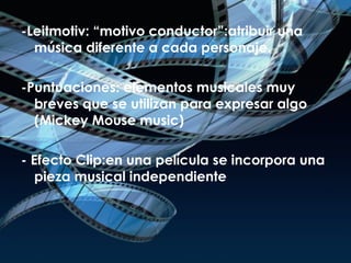-Leitmotiv:  “motivo conductor” : atribuir una música diferente a cada personaje. -Puntuaciones:  elementos musicales muy breves que se utilizan para expresar algo (Mickey Mouse music) - Efecto Clip: en una película se incorpora una pieza musical independiente 