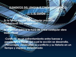 ELEMENTOS DEL LENGUAJE CINEMATOGRÁFICO 1. EL GUIÓN Es la forma escrita de cualquier proyecto audiovisual. Sus etapas son: - Idea: Es el primer paso a la hora de crear cualquier obra audiovisual Conflicto: es un enfrentamiento entre fuerzas y personajes a través del cual la acción se desarrolla. -Personajes: desarrollan su conflicto y su historia en un tiempo y espacio determinado 