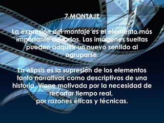 7.MONTAJE La expresión del montaje es el elemento más importante de todos. Las imágenes sueltas pueden adquirir un nuevo sentido al agruparse. La elipsis es la supresión de los elementos tanto narrativos como descriptivos de una historia. Viene motivada por la necesidad de recortar tiempo real,  por razones éticas y técnicas. 