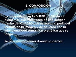 9. COMPOSICIÓN La composición es la DISTRIBUCIÓN de los elementos que intervienen en una imagen dentro del CUADRO que se realiza a partir del formato de la imagen y de acuerdo con la intencionalidad semántica o estética que se tenga.  Se pueden considerar diversos aspectos: 