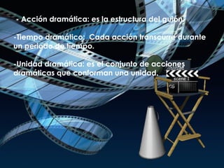 - - Acción dramática: es la estructura del guión. -Tiempo dramático:  Cada acción transcurre durante un periodo de tiempo. -Unidad dramática: es el conjunto de acciones dramáticas que conforman una unidad. 
