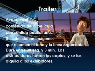 Trailer Avance del  contenido de la película  con sentido publicitario. Se seleccionan imágenes  que resumen el tono y la línea argumental. Dura entre 30 seg. y 3 min.   Las distribuidoras hacen las copias, y se las alquila a los exhibidores. 