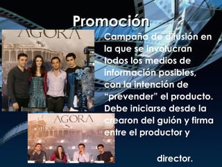 Promoción Campaña de difusión en la que se involucran todos los medios de información posibles, con la intención de “prevender” el producto. Debe iniciarse desde la crearon del guión y firma entre el productor y  director.  