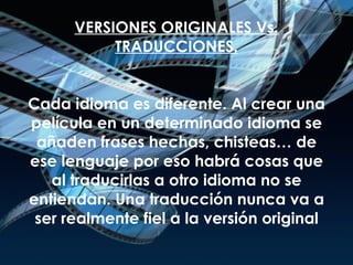 VERSIONES ORIGINALES Vs. TRADUCCIONES. Cada idioma es diferente. Al crear una película en un determinado idioma se añaden frases hechas, chisteas… de ese lenguaje por eso habrá cosas que al traducirlas a otro idioma no se entiendan. Una traducción nunca va a ser realmente fiel a la versión original 