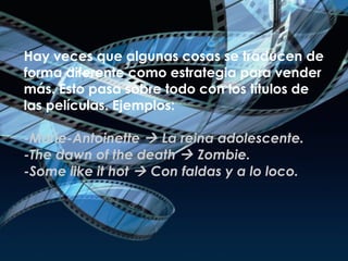Hay veces que algunas cosas se traducen de forma diferente como estrategia para vender más. Esto pasa sobre todo con los títulos de las películas. Ejemplos: -Marie-Antoinette    La reina adolescente.  -The dawn of the death    Zombie. -Some like it hot    Con faldas y a lo loco. 