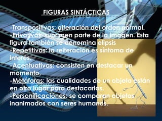 FIGURAS SINTÁCTICAS - Transpositivas : alteración del orden normal. - Privativas : suprimen parte de la imagen. Esta figura también se denomina elipsis - Repetitivas : la reiteración es síntoma de interés. - Acentuativas : consisten en destacar un momento. - Metáforas : las cualidades de un objeto están en otro lugar para destacarlas. - Personificaciónes : se comparan objetos inanimados con seres humanos. 
