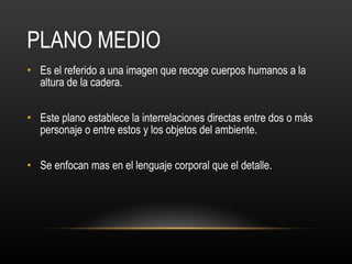 PLANO MEDIO Es el referido a una imagen que recoge cuerpos humanos a la altura de la cadera.  Este plano establece la interrelaciones directas entre dos o más personaje o entre estos y los objetos del ambiente.  Se enfocan mas en el lenguaje corporal que el detalle. 