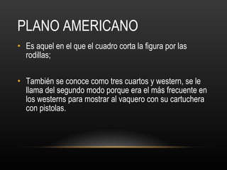 PLANO AMERICANO Es aquel en el que el cuadro corta la figura por las rodillas;  También se conoce como tres cuartos y western, se le llama del segundo modo porque era el más frecuente en los westerns para mostrar al vaquero con su cartuchera con pistolas. 