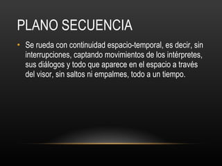 PLANO SECUENCIA Se rueda con continuidad espacio-temporal, es decir, sin interrupciones, captando movimientos de los intérpretes, sus diálogos y todo que aparece en el espacio a través del visor, sin saltos ni empalmes, todo a un tiempo. 