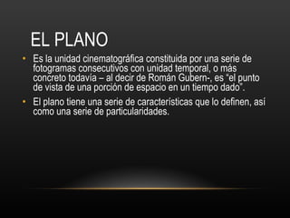 EL PLANO Es la unidad cinematográfica constituida por una serie de fotogramas consecutivos con unidad temporal, o más concreto todavía – al decir de Román Gubern-, es “el punto de vista de una porción de espacio en un tiempo dado”. El plano tiene una serie de características que lo definen, así como una serie de particularidades. 