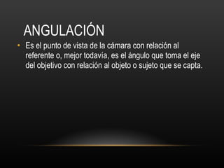ANGULACIÓN Es el punto de vista de la cámara con relación al referente o, mejor todavía, es el ángulo que toma el eje del objetivo con relación al objeto o sujeto que se capta. 